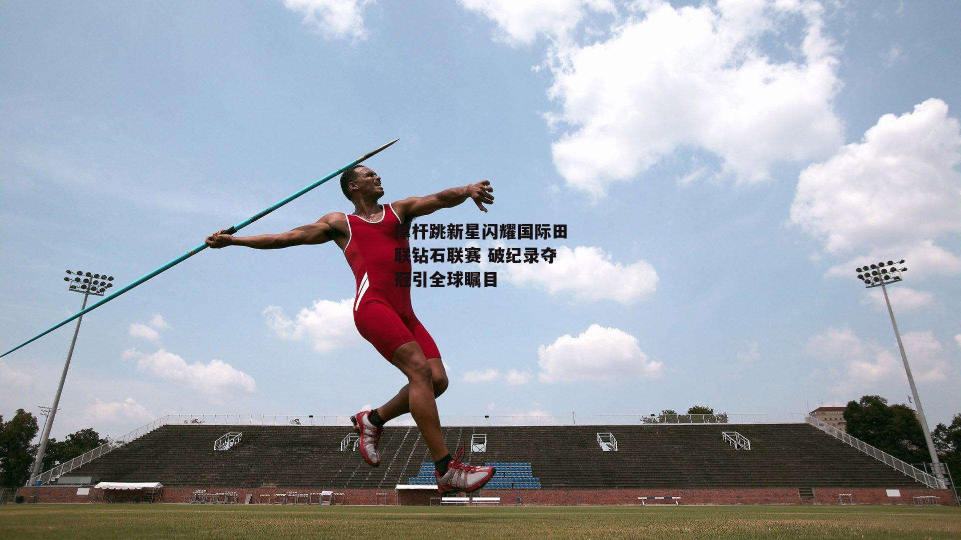 撑杆跳新星闪耀国际田联钻石联赛 破纪录夺冠引全球瞩目