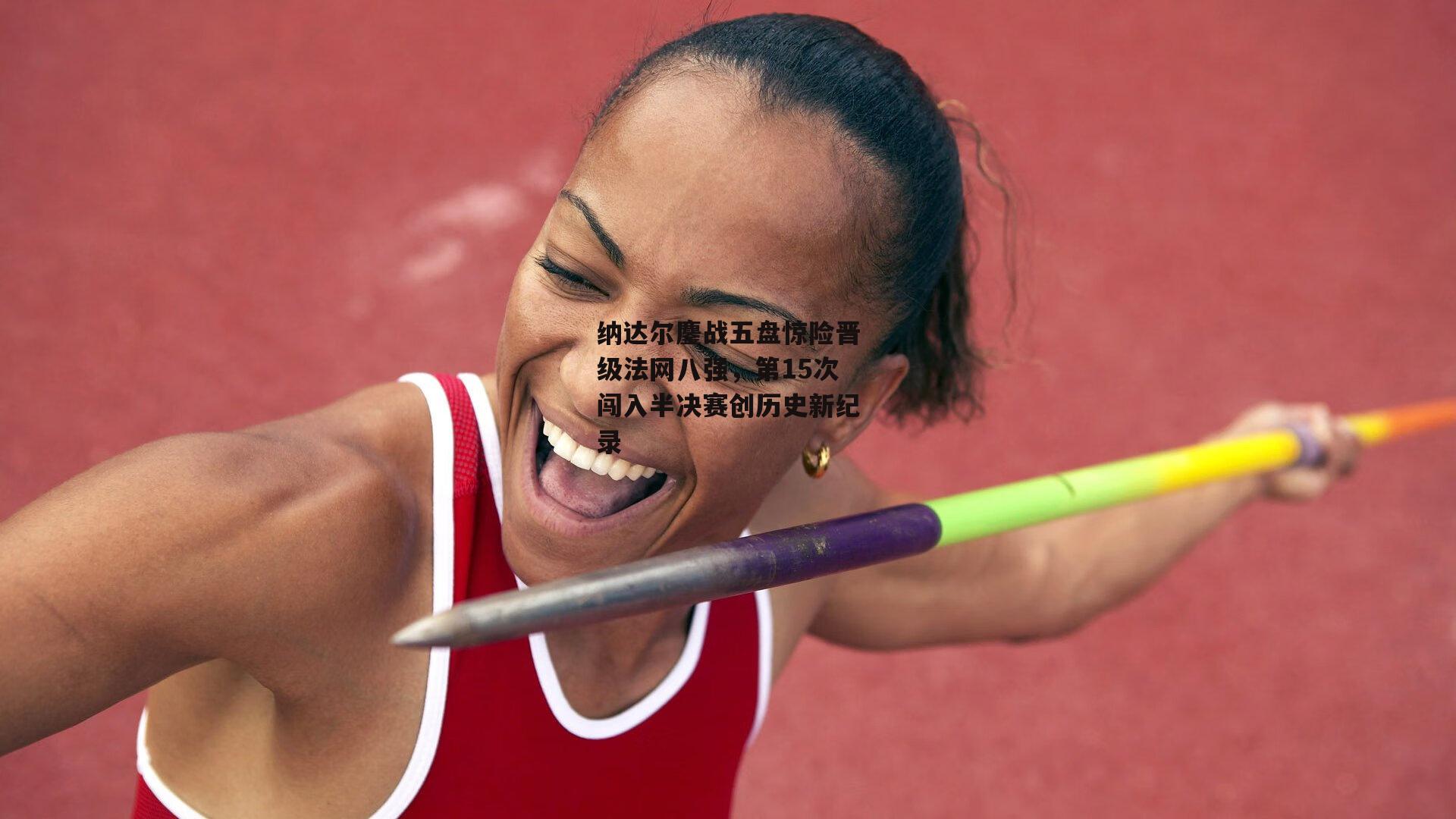 纳达尔鏖战五盘惊险晋级法网八强，第15次闯入半决赛创历史新纪录